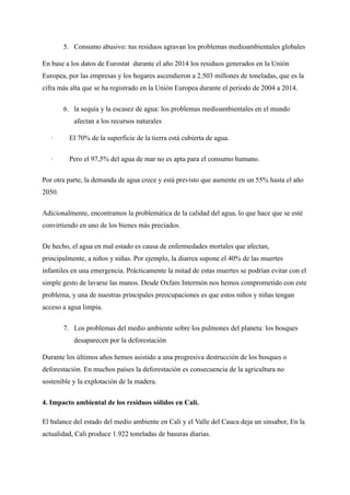 5. Consumo abusivo: tus residuos agravan los problemas medioambientales globales
En base a los datos de Eurostat durante el año 2014 los residuos generados en la Unión
Europea, por las empresas y los hogares ascendieron a 2.503 millones de toneladas, que es la
cifra más alta que se ha registrado en la Unión Europea durante el periodo de 2004 a 2014.
6. la sequía y la escasez de agua: los problemas medioambientales en el mundo
afectan a los recursos naturales
· El 70% de la superficie de la tierra está cubierta de agua.
· Pero el 97,5% del agua de mar no es apta para el consumo humano.
Por otra parte, la demanda de agua crece y está previsto que aumente en un 55% hasta el año
2050.
Adicionalmente, encontramos la problemática de la calidad del agua, lo que hace que se esté
convirtiendo en uno de los bienes más preciados.
De hecho, el agua en mal estado es causa de enfermedades mortales que afectan,
principalmente, a niños y niñas. Por ejemplo, la diarrea supone el 40% de las muertes
infantiles en una emergencia. Prácticamente la mitad de estas muertes se podrían evitar con el
simple gesto de lavarse las manos. Desde Oxfam Intermón nos hemos comprometido con este
problema, y una de nuestras principales preocupaciones es que estos niños y niñas tengan
acceso a agua limpia.
7. Los problemas del medio ambiente sobre los pulmones del planeta: los bosques
desaparecen por la deforestación
Durante los últimos años hemos asistido a una progresiva destrucción de los bosques o
deforestación. En muchos países la deforestación es consecuencia de la agricultura no
sostenible y la explotación de la madera.
4. Impacto ambiental de los residuos sólidos en Cali.
El balance del estado del medio ambiente en Cali y el Valle del Cauca deja un sinsabor, En la
actualidad, Cali produce 1.922 toneladas de basuras diarias.
 