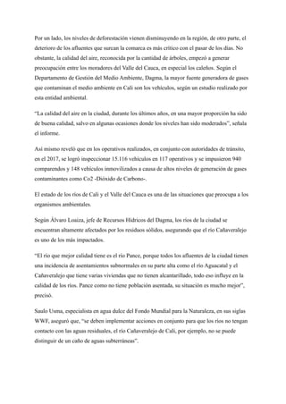 Por un lado, los niveles de deforestación vienen disminuyendo en la región, de otro parte, el
deterioro de los afluentes que surcan la comarca es más crítico con el pasar de los días. No
obstante, la calidad del aire, reconocida por la cantidad de árboles, empezó a generar
preocupación entre los moradores del Valle del Cauca, en especial los caleños. Según el
Departamento de Gestión del Medio Ambiente, Dagma, la mayor fuente generadora de gases
que contaminan el medio ambiente en Cali son los vehículos, según un estudio realizado por
esta entidad ambiental.
“La calidad del aire en la ciudad, durante los últimos años, en una mayor proporción ha sido
de buena calidad, salvo en algunas ocasiones donde los niveles han sido moderados”, señala
el informe.
Así mismo reveló que en los operativos realizados, en conjunto con autoridades de tránsito,
en el 2017, se logró inspeccionar 15.116 vehículos en 117 operativos y se impusieron 940
comparendos y 148 vehículos inmovilizados a causa de altos niveles de generación de gases
contaminantes como Co2 -Dióxido de Carbono-.
El estado de los ríos de Cali y el Valle del Cauca es una de las situaciones que preocupa a los
organismos ambientales.
Según Álvaro Loaiza, jefe de Recursos Hídricos del Dagma, los ríos de la ciudad se
encuentran altamente afectados por los residuos sólidos, asegurando que el río Cañaveralejo
es uno de los más impactados.
“El río que mejor calidad tiene es el río Pance, porque todos los afluentes de la ciudad tienen
una incidencia de asentamientos subnormales en su parte alta como el río Aguacatal y el
Cañaveralejo que tiene varias viviendas que no tienen alcantarillado, todo eso influye en la
calidad de los ríos. Pance como no tiene población asentada, su situación es mucho mejor”,
precisó.
Saulo Usma, especialista en agua dulce del Fondo Mundial para la Naturaleza, en sus siglas
WWF, aseguró que, “se deben implementar acciones en conjunto para que los ríos no tengan
contacto con las aguas residuales, el río Cañaveralejo de Cali, por ejemplo, no se puede
distinguir de un caño de aguas subterráneas”.
 