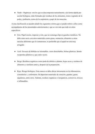 ● Verde - Orgánicos: son los que se descomponen naturalmente y de forma rápida por
acción biológica, están formados por residuos de los alimentos, restos vegetales de la
poda y jardinería, restos de la carpintería y popó de las mascotas.
A esta clasificación se pueden añadir los siguientes colores,que se puede referir a ellos como
acompañantes de los presentados anteriormente y que se ven más que todo en sitios
específicos:
● Gris: Papel escrito, impreso y roto, que no contenga clips ni ganchos metálicos. No
debe estar sucio con otros materiales como grasa, sustancias, alimentos u otras
mezclas diferentes que lo contaminen, es preferible que el papel no esté muy
arrugado.
● Azul: Envases de bebidas no retornables, vasos desechables, bolsas plásticas, demás
recipientes plásticos y que estén vacíos.
● Beige: Residuos orgánicos como poda de árboles o plantas, hojas secas y residuos de
alimentos o similares antes y después de la preparación.
● Rojo: Riesgo biológico. Esta caneca se debe ubicar únicamente en los laboratorios,
consultorios y enfermería. Se depositan materiales de curación, guantes, gasas,
algodones, entre otros. Además, residuos orgánicos o inorgánicos, corrosivos, tóxicos
o inflamables.
 