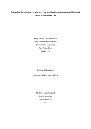 Contaminación ambiental causada por el mal manejo de basuras y residuos sólidos en la
ciudad de Santiago de Cali
Ashly Dayana Caicedo Hurtado
Emily Fernanda Murillo Bernal
Sophia Patiño Chagüendo
Sara Peláez Cruz
Grado: 11-1
Guillermo Mondragon
Licenciado del área de tecnología
I.E. Liceo Departamental
Área de tecnología
Santiago de Cali
2022
 