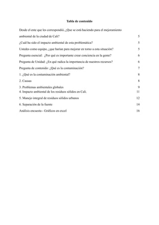 Tabla de contenido
Desde el ente que les correspondió, ¿Que se está haciendo para el mejoramiento
ambiental de la ciudad de Cali? 5
¿Cuál ha sido el impacto ambiental de esta problemática? 5
Ustedes como equipo, ¿que harían para mejorar en torno a esta situación? 5
Pregunta esencial: ¿Por qué es importante crear conciencia en la gente? 6
Pregunta de Unidad: ¿En qué radica la importancia de nuestros recursos? 6
Pregunta de contenido: ¿Qué es la contaminación? 7
1. ¿Qué es la contaminación ambiental? 8
2. Causas 8
3. Problemas ambientales globales 9
4. Impacto ambiental de los residuos sólidos en Cali. 11
5. Manejo integral de residuos sólidos urbanos 12
6. Separación de la fuente 14
Análisis encuesta - Gráficos en excel 16
 