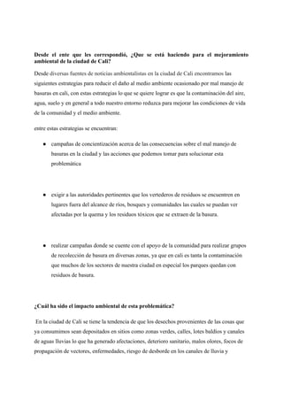 Desde el ente que les correspondió, ¿Que se está haciendo para el mejoramiento
ambiental de la ciudad de Cali?
Desde diversas fuentes de noticias ambientalistas en la ciudad de Cali encontramos las
siguientes estrategias para reducir el daño al medio ambiente ocasionado por mal manejo de
basuras en cali, con estas estrategias lo que se quiere lograr es que la contaminación del aire,
agua, suelo y en general a todo nuestro entorno reduzca para mejorar las condiciones de vida
de la comunidad y el medio ambiente.
entre estas estrategias se encuentran:
● campañas de concientización acerca de las consecuencias sobre el mal manejo de
basuras en la ciudad y las acciones que podemos tomar para solucionar esta
problemática
● exigir a las autoridades pertinentes que los vertederos de residuos se encuentren en
lugares fuera del alcance de ríos, bosques y comunidades las cuales se puedan ver
afectadas por la quema y los residuos tóxicos que se extraen de la basura.
● realizar campañas donde se cuente con el apoyo de la comunidad para realizar grupos
de recolección de basura en diversas zonas, ya que en cali es tanta la contaminación
que muchos de los sectores de nuestra ciudad en especial los parques quedan con
residuos de basura.
¿Cuál ha sido el impacto ambiental de esta problemática?
En la ciudad de Cali se tiene la tendencia de que los desechos provenientes de las cosas que
ya consumimos sean depositados en sitios como zonas verdes, calles, lotes baldíos y canales
de aguas lluvias lo que ha generado afectaciones, deterioro sanitario, malos olores, focos de
propagación de vectores, enfermedades, riesgo de desborde en los canales de lluvia y
 