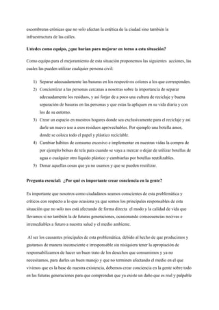 escombreras crónicas que no solo afectan la estética de la ciudad sino también la
infraestructura de las calles.
Ustedes como equipo, ¿que harían para mejorar en torno a esta situación?
Como equipo para el mejoramiento de esta situación proponemos las siguientes acciones, las
cuales las pueden utilizar cualquier persona civil:
1) Separar adecuadamente las basuras en los respectivos colores a los que corresponden.
2) Concientizar a las personas cercanas a nosotras sobre la importancia de separar
adecuadamente los residuos, y así forjar de a poco una cultura de reciclaje y buena
separación de basuras en las personas y que estas la apliquen en su vida diaria y con
los de su entorno.
3) Crear un espacio en nuestros hogares donde sea exclusivamente para el reciclaje y así
darle un nuevo uso a esos residuos aprovechables. Por ejemplo una botella amor,
donde se coloca todo el papel y plástico reciclable.
4) Cambiar hábitos de consumo excesivo e implementar en nuestras vidas la compra de
por ejemplo bolsas de tela para cuando se vaya a mercar o dejar de utilizar botellas de
agua o cualquier otro líquido plástico y cambiarlas por botellas reutilizables.
5) Donar aquellas cosas que ya no usamos y que se pueden reutilizar.
Pregunta esencial: ¿Por qué es importante crear conciencia en la gente?
Es importante que nosotros como ciudadanos seamos conscientes de esta problemática y
críticos con respecto a lo que ocasiona ya que somos los principales responsables de esta
situación que no solo nos está afectando de forma directa el modo y la calidad de vida que
llevamos si no también la de futuras generaciones, ocasionando consecuencias nocivas e
irremediables a futuro a nuestra salud y el medio ambiente.
Al ser los causantes principales de esta problemática, debido al hecho de que producimos y
gastamos de manera inconsciente e irresponsable sin nisiquiera tener la apropiación de
responsabilizarnos de hacer un buen trato de los desechos que consumimos y ya no
necesitamos, para darles un buen manejo y que no terminen afectando el medio en el que
vivimos que es la base de nuestra existencia, debemos crear conciencia en la gente sobre todo
en las futuras generaciones para que comprendan que ya existe un daño que es real y palpable
 