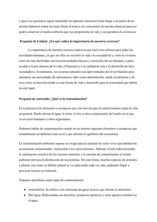y que si no queremos seguir repitiendo los patrones anteriores hasta llegar a un punto de no
retorno debemos tomar acciones frente al tema y ser conscientes de nuestra situacion para asi
poder conservar el medio ambiente que nos proporciona la vida y nos garantiza la existencia.
Pregunta de Unidad: ¿En qué radica la importancia de nuestros recursos?
La importancia de nuestros recursos radica en que estos son valiosos para todas las
sociedades humanas, ya que sin ellos no existiría la vida o la sociedad tal y como la vivimos,
estos nos han facilitados servicios/necesidades básicas y esenciales del ser humano, a parte
ayudan a la prevalencia de la vida, el bienestar y/o la calidad de esta y el desarrollo de la(s)
sociedad(es). Actualmente, los recursos naturales son aprovechados por el ser humano para
satisfacer sus necesidades de subsistencia, tales como alimentación, salud, económicas y de
ocio; éstos se han convertido en una fuente de vida y desarrollo para la comunidad que habita
en este lugar.
Pregunta de contenido: ¿Qué es la contaminación?
Es la presencia de elementos o sustancias que son nocivas para la salud humana o para la vida
en general. Puede afectar al agua, la tierra, el aire u otros componentes del medio en el que
viven seres humanos u otros organismos.
Podemos hablar de contaminación cuando en un entorno ingresan elementos o sustancias que
normalmente no deberían estar en él y que afectan el equilibrio del ecosistema.
La contaminación ambiental supone un riesgo para la salud de los seres vivos que habitan los
ecosistemas contaminados, incluyendo a los seres humanos. Además, la tala indiscriminada,
la explotación excesiva de los recursos naturales y la emisión de contaminantes al medio
ambiente provoca la destrucción de ecosistemas. De esta forma, muchas especies de animales
y plantas ven cómo su hábitat natural se va reduciendo cada vez más, pudiendo llegar a
provocar incluso su extinción.
Podemos identificar cuatro tipos de contaminación:
● Atmosférica: Se refiere a las emisiones de gases tóxicos que afectan la atmósfera.
● Del Agua: Relacionada con desechos, productos químicos y otros agentes extraños en
el agua.
 