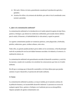 ● Del suelo: Afecta a la tierra, generalmente causada por la producción agrícola y
ganadera.
● Acústica:Se refiere a la existencia de decibeles, por sobre el nivel considerado como
normal o permitido.
1. ¿Qué es la contaminación ambiental?
La contaminación ambiental es la introducción en el medio natural de agentes de tipo físico,
químico y biológico, que alteran las condiciones ambientales, provocando efectos dañinos
para la salud, el bienestar y la habitabilidad de la vida animal y vegetal en general.
Los agentes contaminantes pueden ser sustancias químicas, como plaguicidas y herbicidas,
petróleo, radiaciones, gases, residuos urbanos, entre otros.
Todos ellos, en general, pueden producir graves daños en los ecosistemas, si bien la principal
razón de su producción son las actividades humanas asociadas a la industria, el comercio, la
explotación minera, etc.
La contaminación ambiental está generalmente asociada al desarrollo económico y social de
las naciones, cuando este se produce sin considerar las consecuencias que tiene en el medio
ambiente.
De allí que se sostenga que el desarrollo sustentable es la forma idónea para que puedan
caminar a la par el desarrollo y la protección del medio ambiente.
2. Causas
La contaminación ambiental se produce, en mayor medida, por el aumento continuo de
la población humana y un incontrolable desarrollo industrial. La presencia en exceso de
cualquier agente físico, químico o biológico en el ambiente provoca un desequilibrio.
Algunos ejemplos de agentes contaminantes son:
 