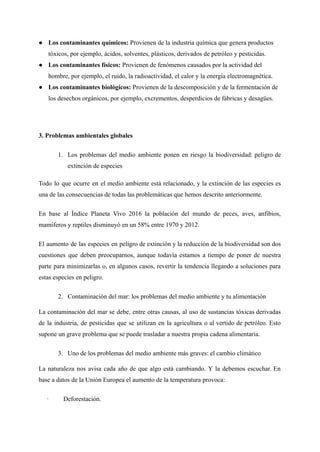 ● Los contaminantes químicos: Provienen de la industria química que genera productos
tóxicos, por ejemplo, ácidos, solventes, plásticos, derivados de petróleo y pesticidas.
● Los contaminantes físicos: Provienen de fenómenos causados por la actividad del
hombre, por ejemplo, el ruido, la radioactividad, el calor y la energía electromagnética.
● Los contaminantes biológicos: Provienen de la descomposición y de la fermentación de
los desechos orgánicos, por ejemplo, excrementos, desperdicios de fábricas y desagües.
3. Problemas ambientales globales
1. Los problemas del medio ambiente ponen en riesgo la biodiversidad: peligro de
extinción de especies
Todo lo que ocurre en el medio ambiente está relacionado, y la extinción de las especies es
una de las consecuencias de todas las problemáticas que hemos descrito anteriormente.
En base al Índice Planeta Vivo 2016 la población del mundo de peces, aves, anfibios,
mamíferos y reptiles disminuyó en un 58% entre 1970 y 2012.
El aumento de las especies en peligro de extinción y la reducción de la biodiversidad son dos
cuestiones que deben preocuparnos, aunque todavía estamos a tiempo de poner de nuestra
parte para minimizarlas o, en algunos casos, revertir la tendencia llegando a soluciones para
estas especies en peligro.
2. Contaminación del mar: los problemas del medio ambiente y tu alimentación
La contaminación del mar se debe, entre otras causas, al uso de sustancias tóxicas derivadas
de la industria, de pesticidas que se utilizan en la agricultura o al vertido de petróleo. Esto
supone un grave problema que se puede trasladar a nuestra propia cadena alimentaria.
3. Uno de los problemas del medio ambiente más graves: el cambio climático
La naturaleza nos avisa cada año de que algo está cambiando. Y la debemos escuchar. En
base a datos de la Unión Europea el aumento de la temperatura provoca:
· Deforestación.
 