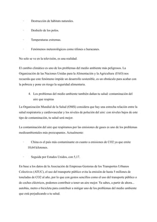 · Destrucción de hábitats naturales.
· Deshielo de los polos.
· Temperaturas extremas.
· Fenómenos meteorológicos como tifones o huracanes.
No solo se ve en la televisión, es una realidad.
El cambio climático es uno de los problemas del medio ambiente más peligrosos. La
Organización de las Naciones Unidas para la Alimentación y la Agricultura (FAO) nos
recuerda que este fenómeno impide un desarrollo sostenible, es un obstáculo para acabar con
la pobreza y pone en riesgo la seguridad alimentaria.
4. Los problemas del medio ambiente también dañan tu salud: contaminación del
aire que respiras
La Organización Mundial de la Salud (OMS) considera que hay una estrecha relación entre la
salud respiratoria y cardiovascular y los niveles de polución del aire: con niveles bajos de este
tipo de contaminación, tu salud será mejor.
La contaminación del aire que respiramos por las emisiones de gases es uno de los problemas
medioambientales más preocupantes. Actualmente:
· China es el país más contaminante en cuanto a emisiones de CO2 ya que emite
10,64 kilotones.
· Seguida por Estados Unidos, con 5,17.
En base a los datos de la Asociación de Empresas Gestoras de los Transportes Urbanos
Colectivos (ATUC), el uso del transporte público evita la emisión de hasta 5 millones de
toneladas de CO2 al año, por lo que con gestos sencillos como el uso del transporte público o
de coches eléctricos, podemos contribuir a tener un aire mejor. Ya sabes, a partir de ahora...
autobús, metro o bicicleta para contribuir a mitigar uno de los problemas del medio ambiente
que está perjudicando a tu salud.
 