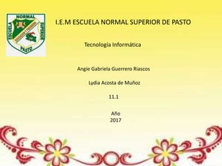 I.E.M ESCUELA NORMAL SUPERIOR DE PASTO
Tecnología Informática
Angie Gabriela Guerrero Riascos
Lydia Acosta de Muñoz
11.1
Año
2017
 