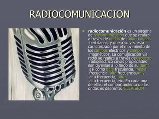 RADIOCOMUNICACION radiocomunicación  es un sistema de  telecomunicación  que se realiza a través de  ondas  de  radio  u  ondas  hertzianas , y que a su vez está caracterizado por el movimiento de los  campos   eléctricos  y  campos  magnéticos . La comunicación vía radio se realiza a través del espectro   radioeléctrico  cuyas propiedades son diversas a lo largo de su  gama  así cómo  baja  frecuencia ,  media  frecuencia ,  alta   frecuencia , muy  alta frecuencia ,  ultra  alta frecuencia , etc. En cada una de ellas, el comportamiento de las ondas es diferente. TELEVISION 