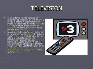 TELEVISION es un sistema para la transmisión y recepción de imágenes en movimiento y sonido a distancia. Esta transmisión puede ser efectuada mediante  ondas  de  radio  o por redes especializadas de  televisión  por cable . El  receptor  de las señales es el  televisor . La palabra "televisión" es un híbrido de la voz griega " tele " ( distancia ) y la latina " visio " ( visión ). El término televisión se refiere a todos los aspectos de transmisión y programación de televisión. A veces se abrevia como  TV . Este término fue utilizado por primera vez en  1900  por Constantin Perski en el  Congreso  Internacional de Electricidad de  París  (CIEP). CINE 