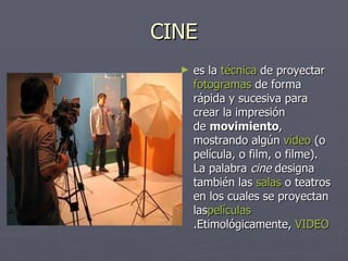 CINE es la  técnica  de proyectar  fotogramas  de forma rápida y sucesiva para crear la impresión de  movimiento , mostrando algún  vídeo  (o película, o film, o filme). La palabra  cine  designa también las  salas  o teatros en los cuales se proyectan las películas .Etimológicamente,  VIDEO 