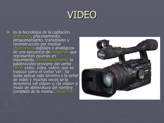 VIDEO es la tecnología de la captación,  grabación , procesamiento, almacenamiento, transmisión y reconstrucción por medios electrónicos  digitales o analógicos de una secuencia de  imágenes  que representan escenas en movimiento.  Etimológicamente  la palabra video  proviene del verbo  latino   video, vides, videre , que se traduce como el verbo ‘ver’. Se suele aplicar este término a la señal de vídeo y muchas veces se la denomina «el vídeo» o «la vídeo» a modo de abreviatura del nombre completo de la misma. CASSETTE 
