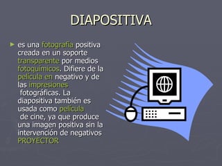 DIAPOSITIVA es una  fotografía  positiva creada en un soporte transparente  por medios  fotoquímicos . Difiere de la  película  en  negativo  y de las  impresiones  fotográficas . La diapositiva también es usada como  película  de cine , ya que produce una imagen positiva sin la intervención de negativos  PROYECTOR 