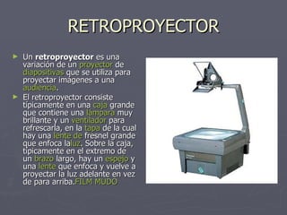 RETROPROYECTOR Un  retroproyector  es una variación de un  proyector  de  diapositivas  que se utiliza para proyectar imágenes a una  audiencia . El retroproyector consiste típicamente en una  caja  grande que contiene una  lámpara  muy brillante y un  ventilador  para refrescarla, en la  tapa  de la cual hay una  lente  de  fresnel  grande que enfoca la luz . Sobre la caja, típicamente en el extremo de un  brazo  largo, hay un  espejo  y una  lente  que enfoca y vuelve a proyectar la luz adelante en vez de para arriba. FILM  MUDO 