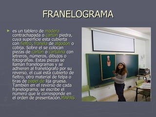 FRANELOGRAMA es un tablero de  madera   contrachapada  o  cartón  piedra , cuya superficie esta cubierta con  fieltro ,  franela  de  algodón  o cobija. Sobre el se colocan piezas de  cartón  o  cartulina  con letreros, números, dibujos o fotografías. Estas piezas se llaman franelogramas y se adhieren al franelógrafo por su reverso, el cual esta cubierto de fieltro, otro material de felpa o tiras de  papel  de  lija  gruesa. También en el reverso de cada franelograma, se escribe el número que le corresponde en el orden de presentación. MAPAS 