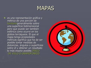 MAPAS es una representación gráfica y métrica de una porción de  territorio generalmente sobre una superficie bidimensional pero que puede ser también esférica como ocurre en los globos terráqueos. El que el mapa tenga propiedades métricas significa que ha de ser posible tomar medidas de distancias, ángulos o superficies sobre él y obtener un resultado lo más exacto posible. DISCO  DE VIILO O GRAMOFONICO 