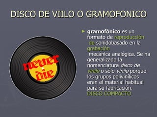 DISCO DE VIILO O GRAMOFONICO gramofónico  es un formato de  reproducción  de  sonido basado en la  grabación  mecánica analógica . Se ha generalizado la nomenclatura  disco de vinilo  o sólo  vinilo  porque los grupos polivinílicos eran el material habitual para su fabricación.  DISCO COMPACTO 