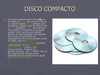 DISCO COMPACTO (conocido popularmente como  CD  por las siglas en  inglés  de  Compact Disc ) es un soporte digital  óptico  utilizado para almacenar cualquier tipo de información ( audio , imágenes,  vídeo , documentos y otros datos). En español ya se puede escribir  cedé  (como se pronuncia) porque ha sido aceptada y lexicalizada por el uso; en gran parte de Latinoamérica se pronuncia [sidí], como en inglés, pero la Asociación  de Academias de la Lengua  Española  desaconseja —en su  Diccionario   panhispánico  de  dudas — esa pronunciación. 1  También se acepta  cederrón 2  (de  CD -ROM ). Hoy en día, sigue siendo el medio físico preferido para la distribución de audio. RADIOCOMUNICACION 