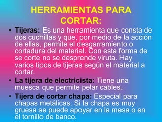 HERRAMIENTAS PARA
           CORTAR:
• Tijeras: Es una herramienta que consta de
  dos cuchillas y que, por medio de la acción
  de ellas, permite el desgarramiento o
  cortadura del material. Con esta forma de
  se corte no se desprende viruta. Hay
  varios tipos de tijeras según el material a
  cortar.
• La tijera de electricista: Tiene una
  muesca que permite pelar cables.
• Tijera de cortar chapa: Especial para
  chapas metálicas. Si la chapa es muy
  gruesa se puede apoyar en la mesa o en
  el tornillo de banco.
 
