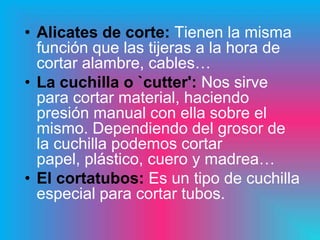• Alicates de corte: Tienen la misma
  función que las tijeras a la hora de
  cortar alambre, cables…
• La cuchilla o `cutter': Nos sirve
  para cortar material, haciendo
  presión manual con ella sobre el
  mismo. Dependiendo del grosor de
  la cuchilla podemos cortar
  papel, plástico, cuero y madrea…
• El cortatubos: Es un tipo de cuchilla
  especial para cortar tubos.
 