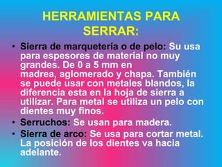HERRAMIENTAS PARA
            SERRAR:
• Sierra de marquetería o de pelo: Su usa
  para espesores de material no muy
  grandes. De 0 a 5 mm en
  madrea, aglomerado y chapa. También
  se puede usar con metales blandos, la
  diferencia esta en la hoja de sierra a
  utilizar. Para metal se utiliza un pelo con
  dientes muy finos.
• Serruchos: Se usan para madera.
• Sierra de arco: Se usa para cortar metal.
  La posición de los dientes va hacia
  adelante.
 