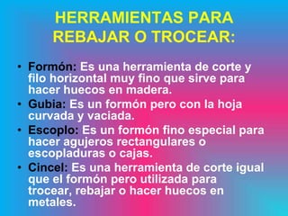 HERRAMIENTAS PARA
      REBAJAR O TROCEAR:
• Formón: Es una herramienta de corte y
  filo horizontal muy fino que sirve para
  hacer huecos en madera.
• Gubia: Es un formón pero con la hoja
  curvada y vaciada.
• Escoplo: Es un formón fino especial para
  hacer agujeros rectangulares o
  escopladuras o cajas.
• Cincel: Es una herramienta de corte igual
  que el formón pero utilizada para
  trocear, rebajar o hacer huecos en
  metales.
 