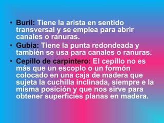 • Buril: Tiene la arista en sentido
  transversal y se emplea para abrir
  canales o ranuras.
• Gubia: Tiene la punta redondeada y
  también se usa para canales o ranuras.
• Cepillo de carpintero: El cepillo no es
  más que un escoplo o un formón
  colocado en una caja de madera que
  sujeta la cuchilla inclinada, siempre e la
  misma posición y que nos sirve para
  obtener superficies planas en madera.
 
