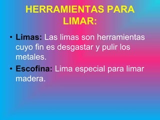 HERRAMIENTAS PARA
         LIMAR:
• Limas: Las limas son herramientas
  cuyo fin es desgastar y pulir los
  metales.
• Escofina: Lima especial para limar
  madera.
 