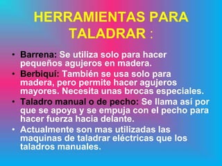 HERRAMIENTAS PARA
        TALADRAR :
• Barrena: Se utiliza solo para hacer
  pequeños agujeros en madera.
• Berbiquí: También se usa solo para
  madera, pero permite hacer agujeros
  mayores. Necesita unas brocas especiales.
• Taladro manual o de pecho: Se llama así por
  que se apoya y se empuja con el pecho para
  hacer fuerza hacia delante.
• Actualmente son mas utilizadas las
  maquinas de taladrar eléctricas que los
  taladros manuales.
 