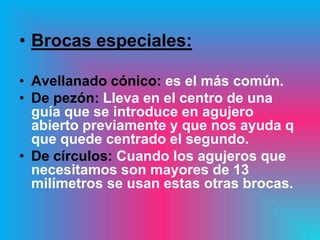• Brocas especiales:

• Avellanado cónico: es el más común.
• De pezón: Lleva en el centro de una
  guía que se introduce en agujero
  abierto previamente y que nos ayuda q
  que quede centrado el segundo.
• De círculos: Cuando los agujeros que
  necesitamos son mayores de 13
  milímetros se usan estas otras brocas.
 