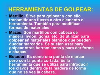 HERRAMIENTAS DE GOLPEAR:
• Martillo: Sirve para golpear y con ello
  transmitir una fuerza a otro elemento o
  herramienta. También para modificar
  formas de materiales.
• Mazas: Son martillos con cabeza de
  madera, nylon, goma, etc. Se utilizan para
  golpear en materiales blandos que pueden
  quedar marcados. Se suelen usar para
  golpear otras herramientas y para dar forma
  a chapas.
• Botador: Es como una punta de marcar
  pero con la punta cortada. Es la
  herramienta que se utiliza para introducir
  los clavos dentro de la madera de forma
  que no se vea la cabeza.
 
