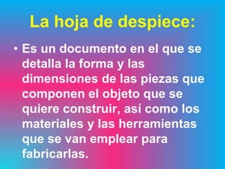 La hoja de despiece:
• Es un documento en el que se
  detalla la forma y las
  dimensiones de las piezas que
  componen el objeto que se
  quiere construir, así como los
  materiales y las herramientas
  que se van emplear para
  fabricarlas.
 