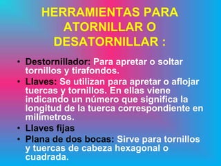 HERRAMIENTAS PARA
        ATORNILLAR O
      DESATORNILLAR :
• Destornillador: Para apretar o soltar
  tornillos y tirafondos.
• Llaves: Se utilizan para apretar o aflojar
  tuercas y tornillos. En ellas viene
  indicando un número que significa la
  longitud de la tuerca correspondiente en
  milímetros.
• Llaves fijas
• Plana de dos bocas: Sirve para tornillos
  y tuercas de cabeza hexagonal o
  cuadrada.
 