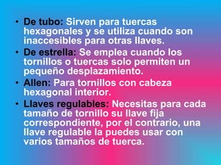 • De tubo: Sirven para tuercas
  hexagonales y se utiliza cuando son
  inaccesibles para otras llaves.
• De estrella: Se emplea cuando los
  tornillos o tuercas solo permiten un
  pequeño desplazamiento.
• Allen: Para tornillos con cabeza
  hexagonal interior.
• Llaves regulables: Necesitas para cada
  tamaño de tornillo su llave fija
  correspondiente, por el contrario, una
  llave regulable la puedes usar con
  varios tamaños de tuerca.
 