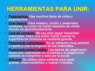 HERRAMIENTAS PARA UNIR:
• Pegamentos: Hay muchos tipos de colas y
  pegamentos.
• Cola blanca: Para madera, cartón y materiales
  similares. La unión es fuerte después de veinte
  minuto os aproximadamente.
• Cola de contacto: Se usa para pegar bastantes
  materiales. Hace una unión fuerte cuando la
  superficie de contacto es bastante grande.
• Pegamento instantáneo: Es un adhesivo muy potente
  y rápido y une la mayoría de los materiales.
• Pegamento termo fusible: Las barras de pegamento
  duras son calentadas en la pistola y el pegamento
  caliente se comprime y sale por la punta.
• Silicona: Se utiliza como sellante para tapar
  grietas, impermeabilizar y sujetar cristales.
 