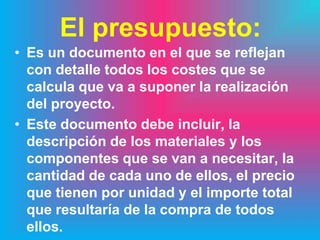 El presupuesto:
• Es un documento en el que se reflejan
  con detalle todos los costes que se
  calcula que va a suponer la realización
  del proyecto.
• Este documento debe incluir, la
  descripción de los materiales y los
  componentes que se van a necesitar, la
  cantidad de cada uno de ellos, el precio
  que tienen por unidad y el importe total
  que resultaría de la compra de todos
  ellos.
 