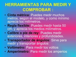 HERRAMIENTAS PARA MEDIR Y
      COMPROBAR :
• Cinta métrica: Puedes medir muchos
  metros, según el modelo, y como mínimo
  aprecia los milímetros.
• Regla flexible: Puedes medir hasta 50
  cm. y aprecia los medios milímetros.
• Calibre o pie de rey: Puedes medir
  exteriores, interiores y profundidades.
• Transportador de ángulos: Sirve para
  medir y transportar ángulos
• Voltímetro: Para medir los voltios
• Amperímetro: Para medir los amperios
 