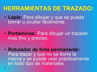 HERRAMIENTAS DE TRAZADO:
• Lápiz: Para dibujar y que se pueda
  borrar u ocultar fácilmente.

• Portaminas: Para dibujar un trazado
  mas fino y preciso.

• Rotulador de tinta permanente:
  Para trazar y que no se borre la
  marca y se puede usar prácticamente
  en todo tipo de materiales.
• .
 