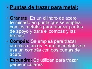 • Puntas de trazar para metal:

• Granete: Es un cilindro de acero
  terminado en punta que se emplea
  con los metales para marcar puntos
  de apoyo y para el compás y las
  brocas.
• Compás: Se emplea para trazar
  círculos o arcos. Para los metales se
  usa un compás con dos puntas de
  acero.
• Escuadra: Se utilizan para trazar
  perpendiculares
 