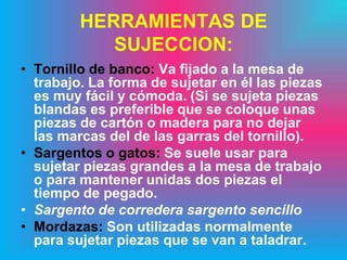 HERRAMIENTAS DE
            SUJECCION:
• Tornillo de banco: Va fijado a la mesa de
  trabajo. La forma de sujetar en él las piezas
  es muy fácil y cómoda. (Si se sujeta piezas
  blandas es preferible que se coloque unas
  piezas de cartón o madera para no dejar
  las marcas del de las garras del tornillo).
• Sargentos o gatos: Se suele usar para
  sujetar piezas grandes a la mesa de trabajo
  o para mantener unidas dos piezas el
  tiempo de pegado.
• Sargento de corredera sargento sencillo
• Mordazas: Son utilizadas normalmente
  para sujetar piezas que se van a taladrar.
 