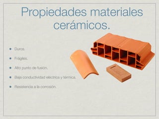 Propiedades materiales
          cerámicos.
Duros.

Frágiles.

Alto punto de fusión.

Baja conductividad eléctrica y térmica.

Resistencia a la corrosión.
 