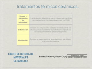 Tratamientos térmicos cerámicos.

        Secado y
       eliminación      Es la eliminación del agua del cuerpo plástico, eliminando su
           del             humedad aumentándolo la temperatura a unos 100ºC
       aglutinante.


                        Consiste en unir pequeñas partículas en estado sólido por
       Sinterización.   difusión, para así transformar el producto en compacto. Se
                               lleva a cabo mediante la aplicación de presión.



                        Consiste en hacer reaccionar al producto para que difusa a
       Vitriﬁcación.
                                        una menor temperatura.




LÍMITE DE ROTURA DE
    MATERIALES
    CERÁMICOS:
 