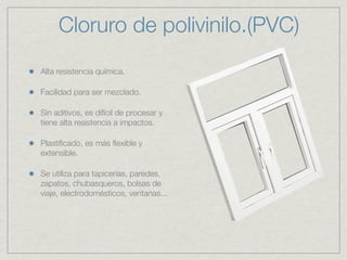 Cloruro de polivinilo.(PVC)
Alta resistencia química.

Facilidad para ser mezclado.

Sin aditivos, es difícil de procesar y
tiene alta resistencia a impactos.

Plastiﬁcado, es más ﬂexible y
extensible.

Se utiliza para tapicerias, paredes,
zapatos, chubasqueros, bolsas de
viaje, electrodomésticos, ventanas...
 