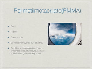 Polimetilmetacrilato(PMMA)

Duro.

Rígido.

Transparente.

Buen resistente, más que el vidrio.

Se utiliza en ventanas de aviones,
embarcaciones, claraboyas, señales
publicitarias, gafas de seguridad...
 
