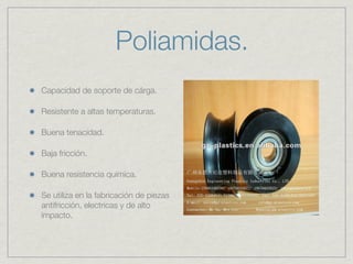 Poliamidas.
Capacidad de soporte de cárga.

Resistente a altas temperaturas.

Buena tenacidad.

Baja fricción.

Buena resistencia química.

Se utiliza en la fabricación de piezas
antifricción, electricas y de alto
impacto.
 