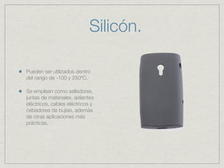 Silicón.

Pueden ser utilizados dentro
del rango de -100 y 250ºC.

Se emplean como selladores,
juntas de materiales, aislantes
eléctricos, cables eléctricos y
cebadores de bujías, además
de otras aplicaciones más
prácticas.
 
