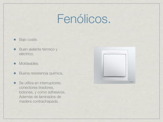 Fenólicos.
Bajo coste.

Buen aislante térmico y
eléctrico.

Moldeables.

Buena resistencia química.

Se utiliza en interruptores,
conectores tiradores,
botones, y como adhesivos.
Además de laminados de
madera contrachapada.
 