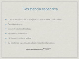Resistencia especíﬁca.

Los metales productos siderúrgicos no férreos tienen como defecto:

Densidad elevada.

Conductividad eléctrica baja.

Sensibles a la corrosión.

No tienen como base el hierro.

Su resistencia especíﬁca se calcula mediante esta relación:
 