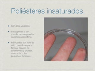 Poliésteres insaturados.
Son poco viscosos.

Susceptibles a ser
mezclados con grandes
cantidades de relleno.

Reforzados con ﬁbra de
vidrio, se utilizan para
fabricar paneles de
automoviles y prótesis,
cascos de botes
pequeños, tuberias...
 