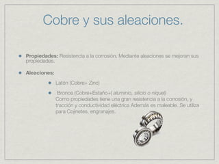Cobre y sus aleaciones.

Propiedades: Resistencia a la corrosión. Mediante aleaciones se mejoran sus
propiedades.

Aleaciones:
              Latón (Cobre+ Zinc)
               Bronce (Cobre+Estaño+( aluminio, silicio o níquel)
              Como propiedades tiene una gran resistencia a la corrosión, y
              tracción y conductividad eléctrica Además es maleable. Se utiliza
              para Cojinetes, engranajes.
 